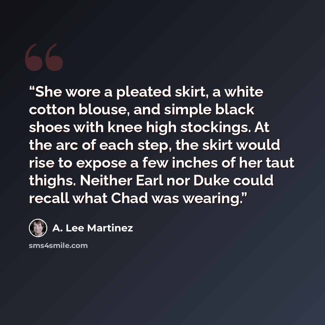 “She wore a pleated skirt, a white cotton blouse, and simple black shoes with knee high stockings. At the arc of each step, the skirt would rise to expose a few inches of her taut thighs. Neither Earl nor Duke could recall what Chad was wearing.” quote by A. Lee Martinez