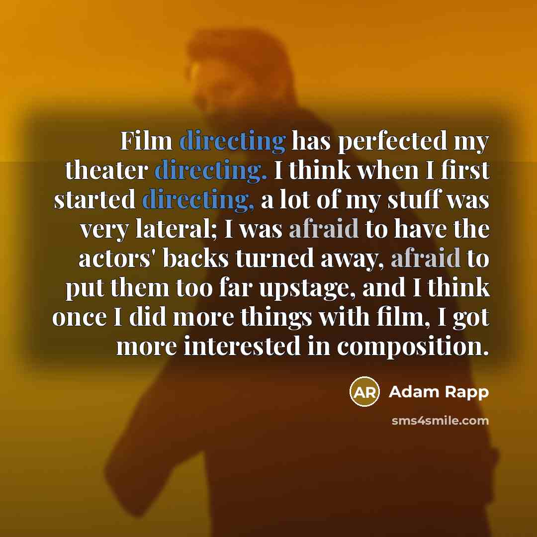 “Film directing has perfected my theater directing. I think when I first started directing, a lot of my stuff was very lateral; I was afraid to have the actors' backs turned away, afraid to put them too far upstage, and I think once I did more things with film, I got more interested in composition.” quote by Adam Rapp