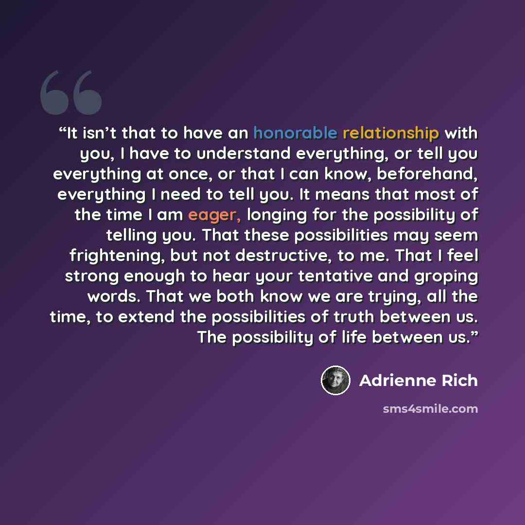 “It isn’t that to have an honorable relationship with you, I have to understand everything, or tell you everything at once, or that I can know, beforehand, everything I need to tell you. It means that most of the time I am eager, longing for the possibility of telling you. That these possibilities…” quote by Adrienne Rich