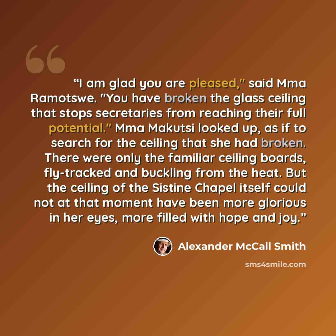 “I am glad you are pleased," said Mma Ramotswe. "You have broken the glass ceiling that stops secretaries from reaching their full potential." Mma Makutsi looked up, as if to search for the ceiling that she had broken. There were only the familiar ceiling boards, fly-tracked and buckling from the…” quote by Alexander McCall Smith