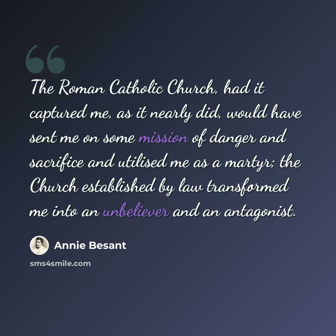 “The Roman Catholic Church, had it captured me, as it nearly did, would have sent me on some mission of danger and sacrifice and utilised me as a martyr; the Church established by law transformed me into an unbeliever and an antagonist.” quote by Annie Besant