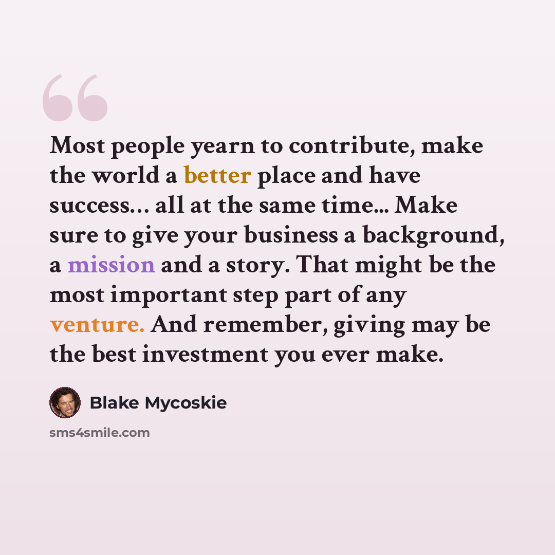 “Most people yearn to contribute, make the world a better place and have success… all at the same time... Make sure to give your business a background, a mission and a story. That might be the most important step part of any venture. And remember, giving may be the best investment you ever make.” quote by Blake Mycoskie