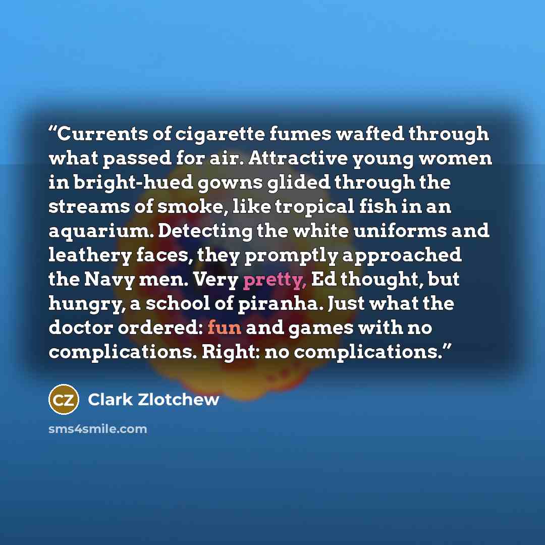 “Currents of cigarette fumes wafted through what passed for air. Attractive young women in bright-hued gowns glided through the streams of smoke, like tropical fish in an aquarium. Detecting the white uniforms and leathery faces, they promptly approached the Navy men. Very pretty, Ed thought, but…” quote by Clark Zlotchew