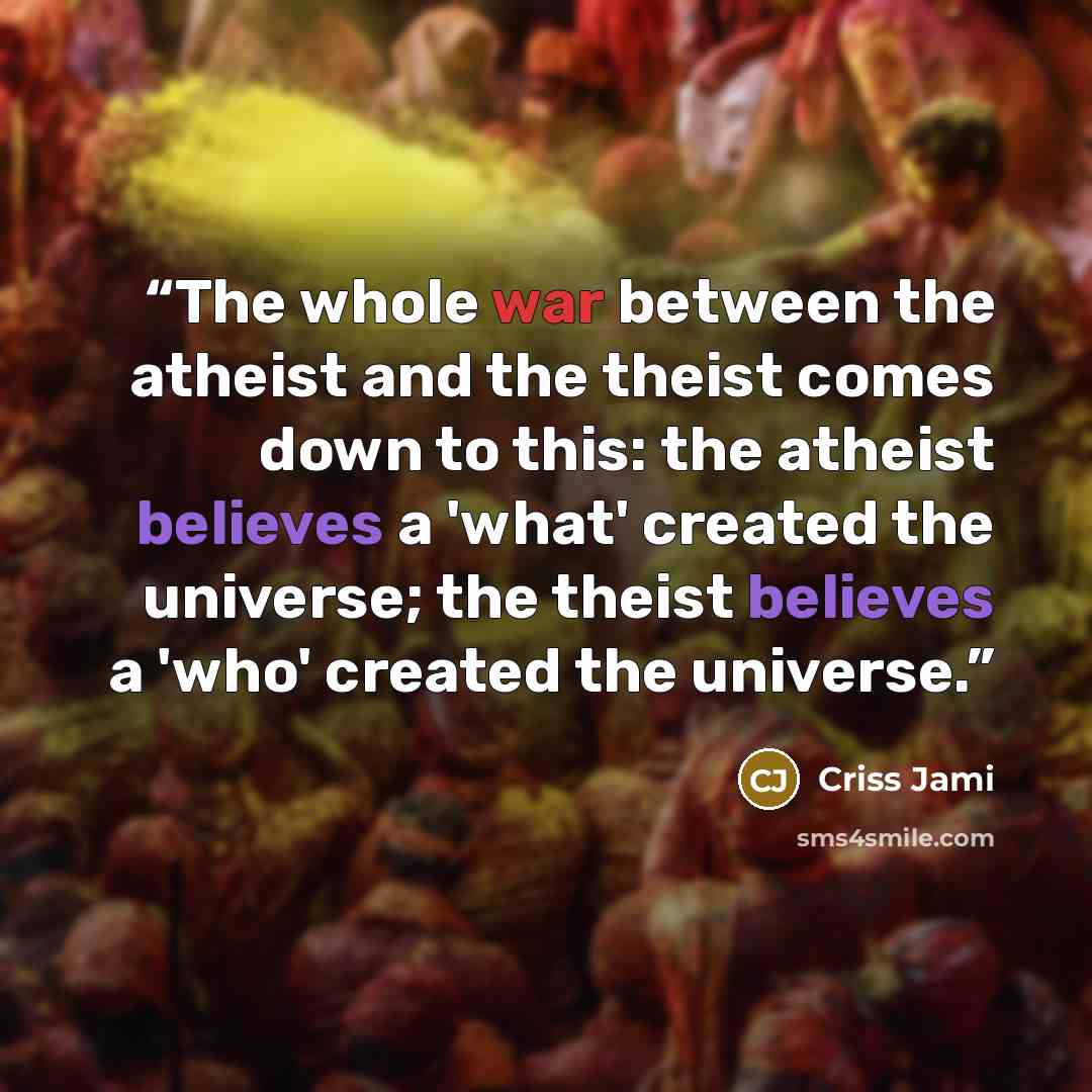 “The whole war between the atheist and the theist comes down to this: the atheist believes a 'what' created the universe; the theist believes a 'who' created the universe.” quote by Criss Jami