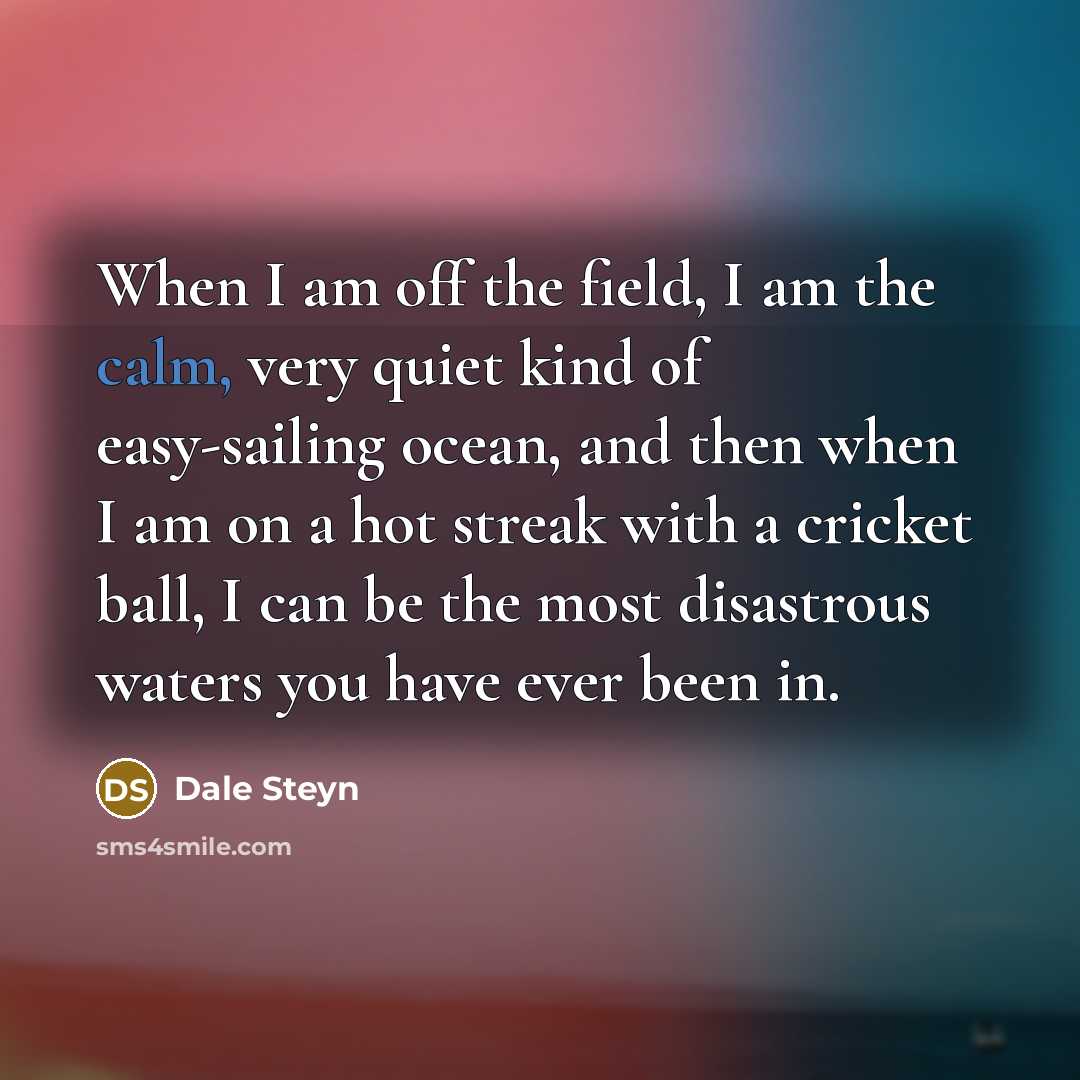 “When I am off the field, I am the calm, very quiet kind of easy-sailing ocean, and then when I am on a hot streak with a cricket ball, I can be the most disastrous waters you have ever been in.” quote by Dale Steyn