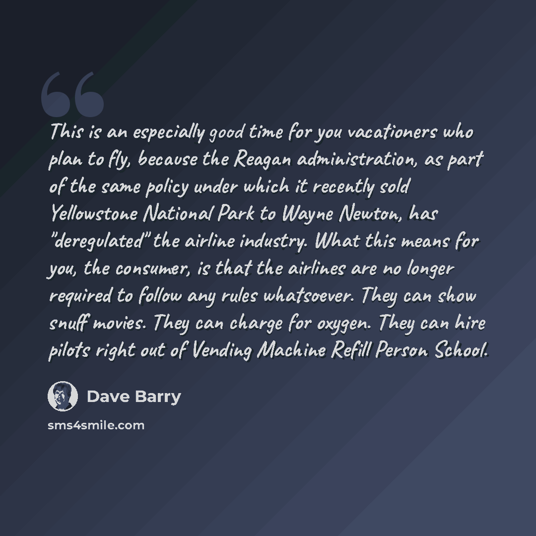 “This is an especially good time for you vacationers who plan to fly, because the Reagan administration, as part of the same policy under which it recently sold Yellowstone National Park to Wayne Newton, has "deregulated" the airline industry. What this means for you, the consumer, is that the…” quote by Dave Barry