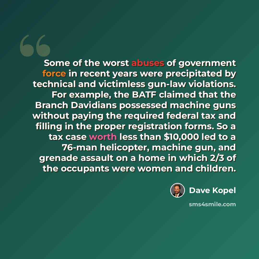 “Some of the worst abuses of government force in recent years were precipitated by technical and victimless gun-law violations. For example, the BATF claimed that the Branch Davidians possessed machine guns without paying the required federal tax and filling in the proper registration forms. So a…” quote by Dave Kopel