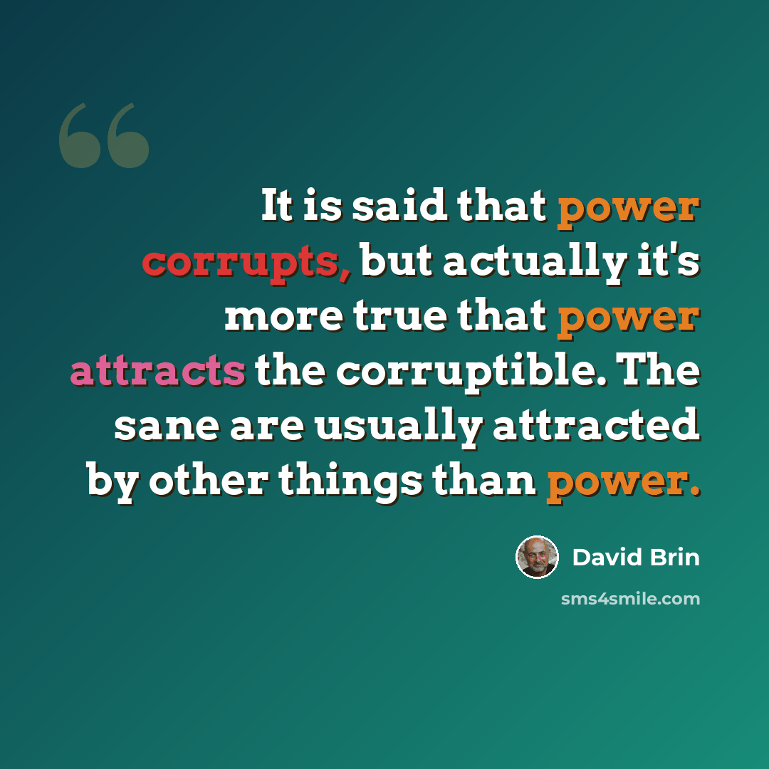 “It is said that power corrupts, but actually it's more true that power attracts the corruptible. The sane are usually attracted by other things than power.” quote by David Brin