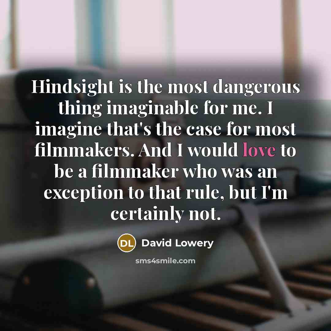“Hindsight is the most dangerous thing imaginable for me. I imagine that's the case for most filmmakers. And I would love to be a filmmaker who was an exception to that rule, but I'm certainly not.” quote by David Lowery