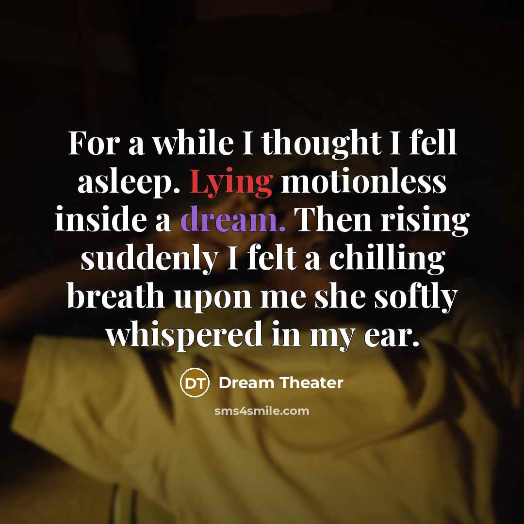 “For a while I thought I fell asleep. Lying motionless inside a dream. Then rising suddenly I felt a chilling breath upon me she softly whispered in my ear.” quote by Dream Theater