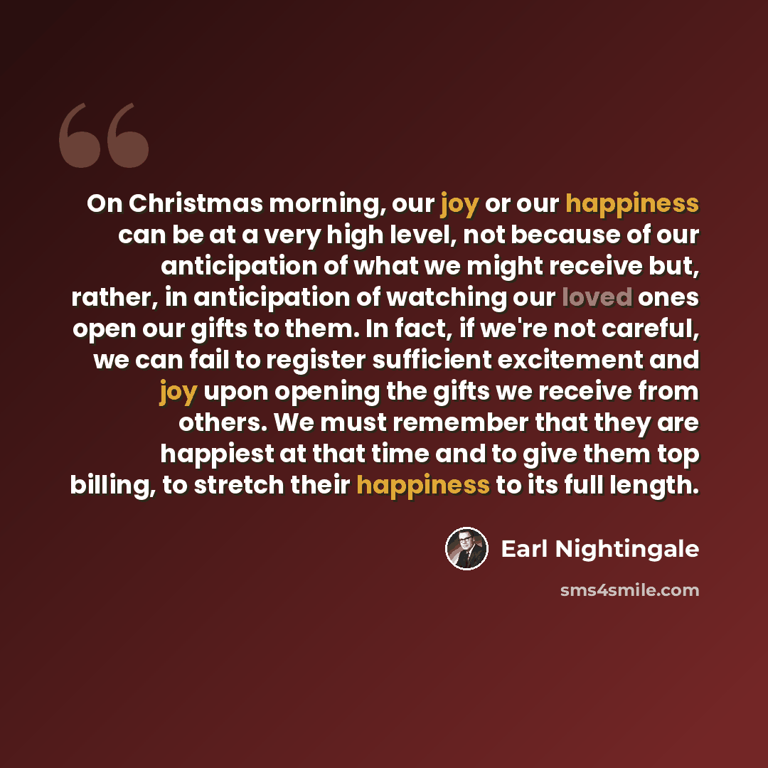 “On Christmas morning, our joy or our happiness can be at a very high level, not because of our anticipation of what we might receive but, rather, in anticipation of watching our loved ones open our gifts to them. In fact, if we're not careful, we can fail to register sufficient excitement and joy…” quote by Earl Nightingale