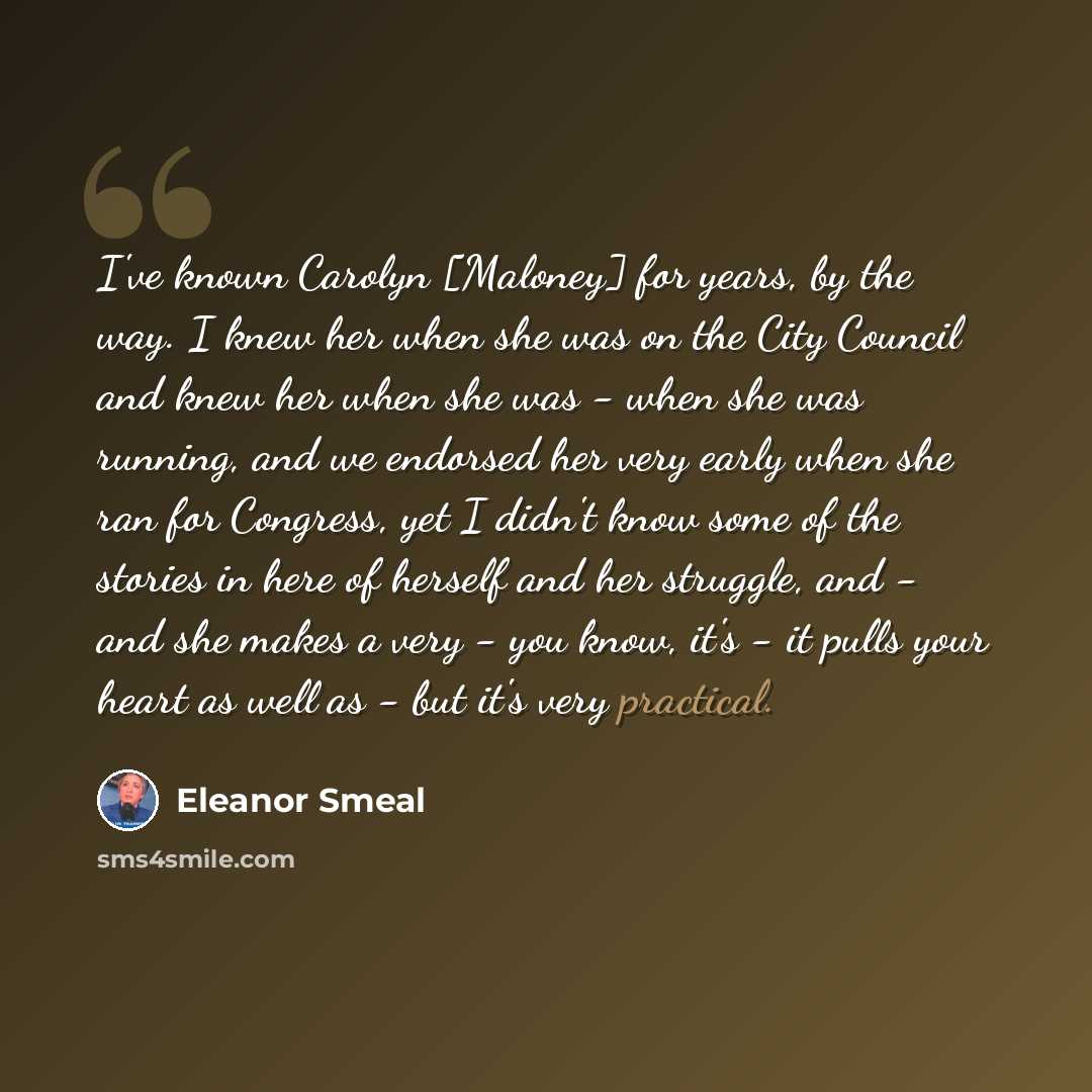 “I've known Carolyn [Maloney] for years, by the way. I knew her when she was on the City Council and knew her when she was - when she was running, and we endorsed her very early when she ran for Congress, yet I didn't know some of the stories in here of herself and her struggle, and - and she makes…” quote by Eleanor Smeal