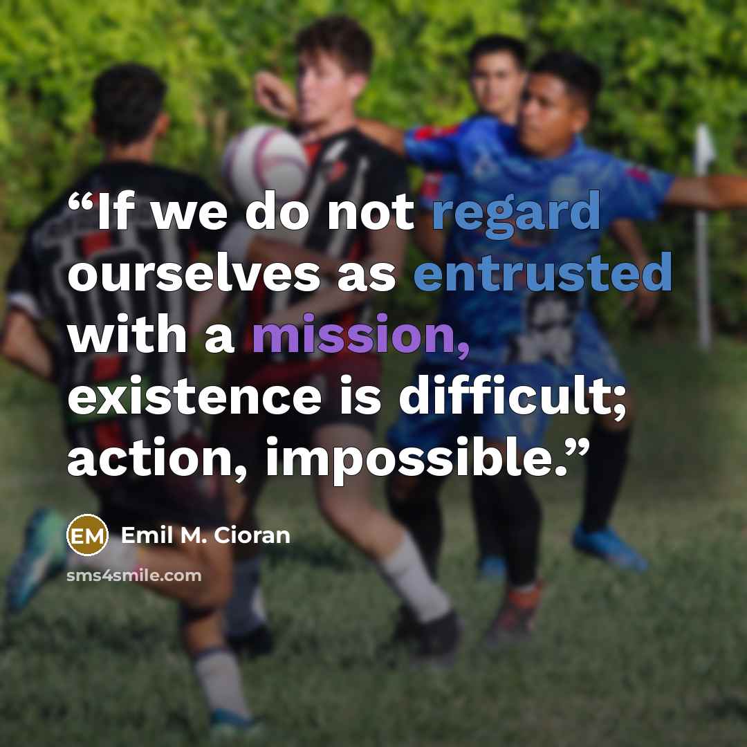 “If we do not regard ourselves as entrusted with a mission, existence is difficult; action, impossible.” quote by Emil M. Cioran