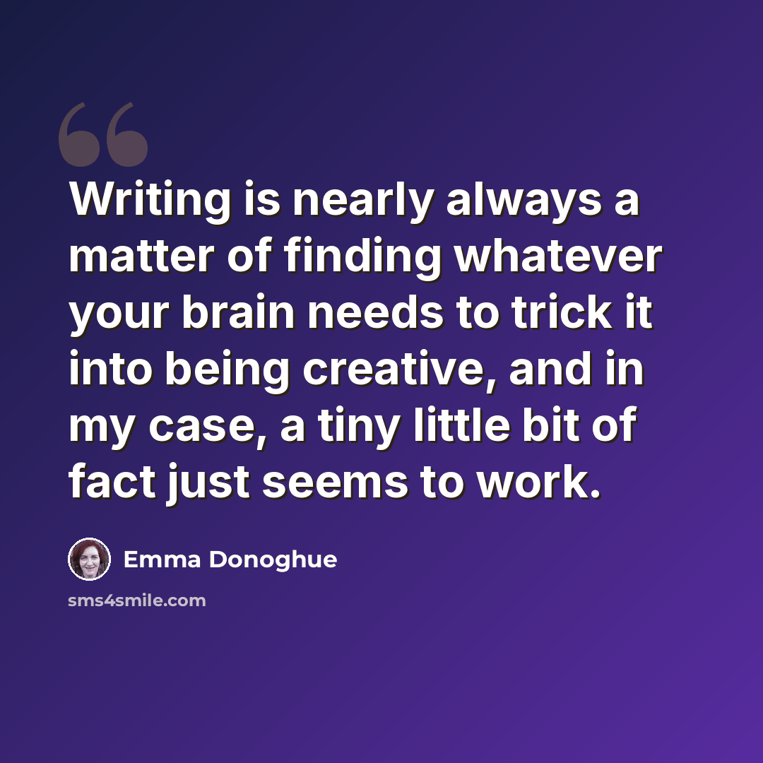 “Writing is nearly always a matter of finding whatever your brain needs to trick it into being creative, and in my case, a tiny little bit of fact just seems to work.” quote by Emma Donoghue