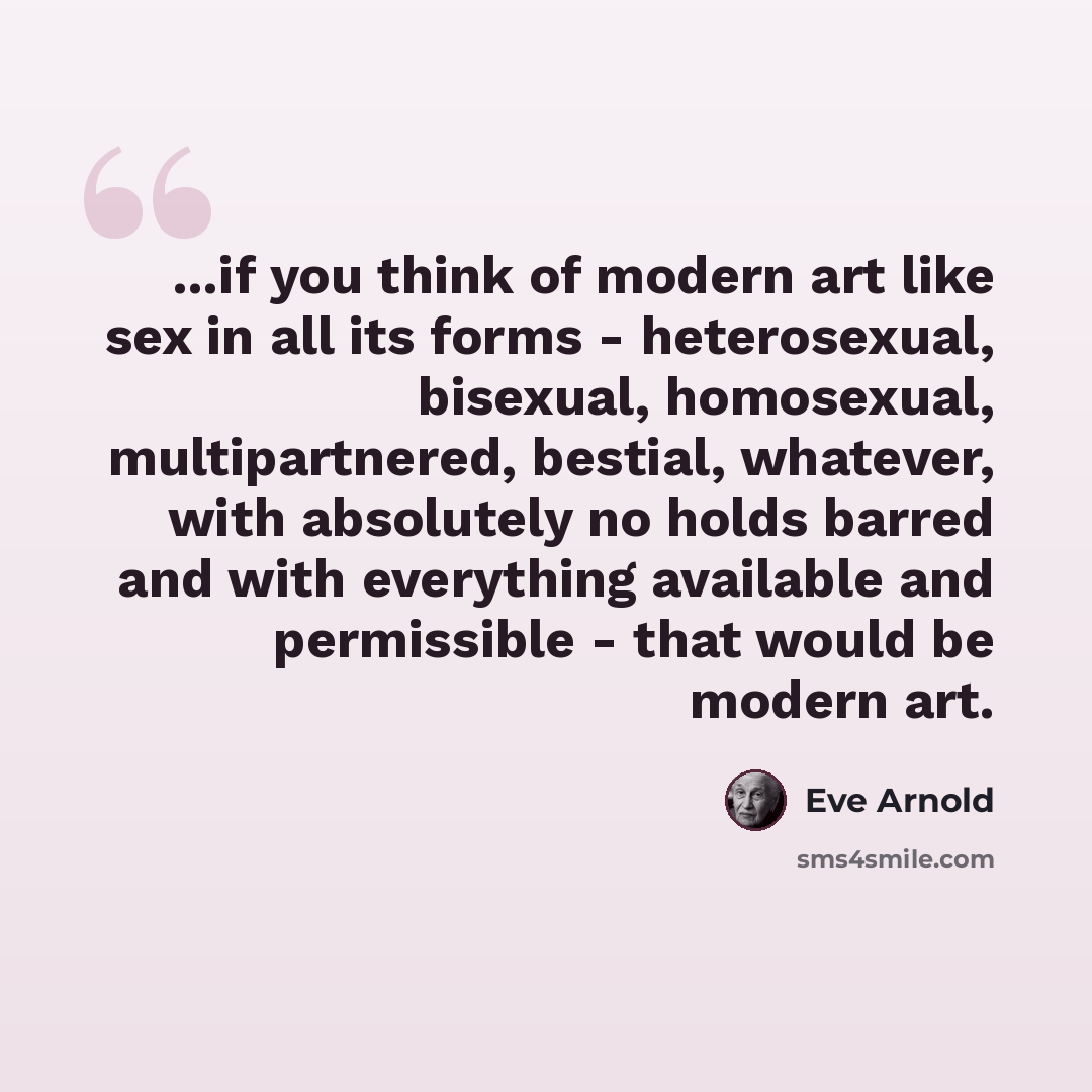“...if you think of modern art like sex in all its forms - heterosexual, bisexual, homosexual, multipartnered, bestial, whatever, with absolutely no holds barred and with everything available and permissible - that would be modern art.” quote by Eve Arnold