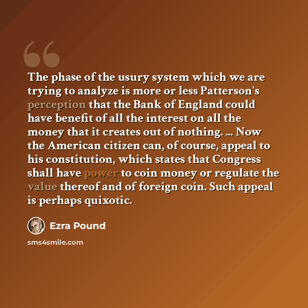 “The phase of the usury system which we are trying to analyze is more or less Patterson's perception that the Bank of England could have benefit of all the interest on all the money that it creates out of nothing. ... Now the American citizen can, of course, appeal to his constitution, which states…” quote by Ezra Pound