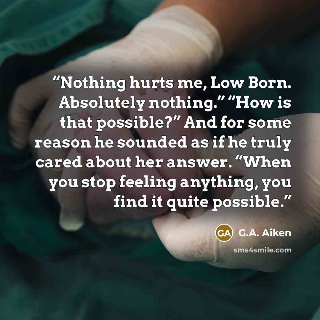 “Nothing hurts me, Low Born. Absolutely nothing.” “How is that possible?” And for some reason he sounded as if he truly cared about her answer. “When you stop feeling anything, you find it quite possible.” quote by G.A. Aiken