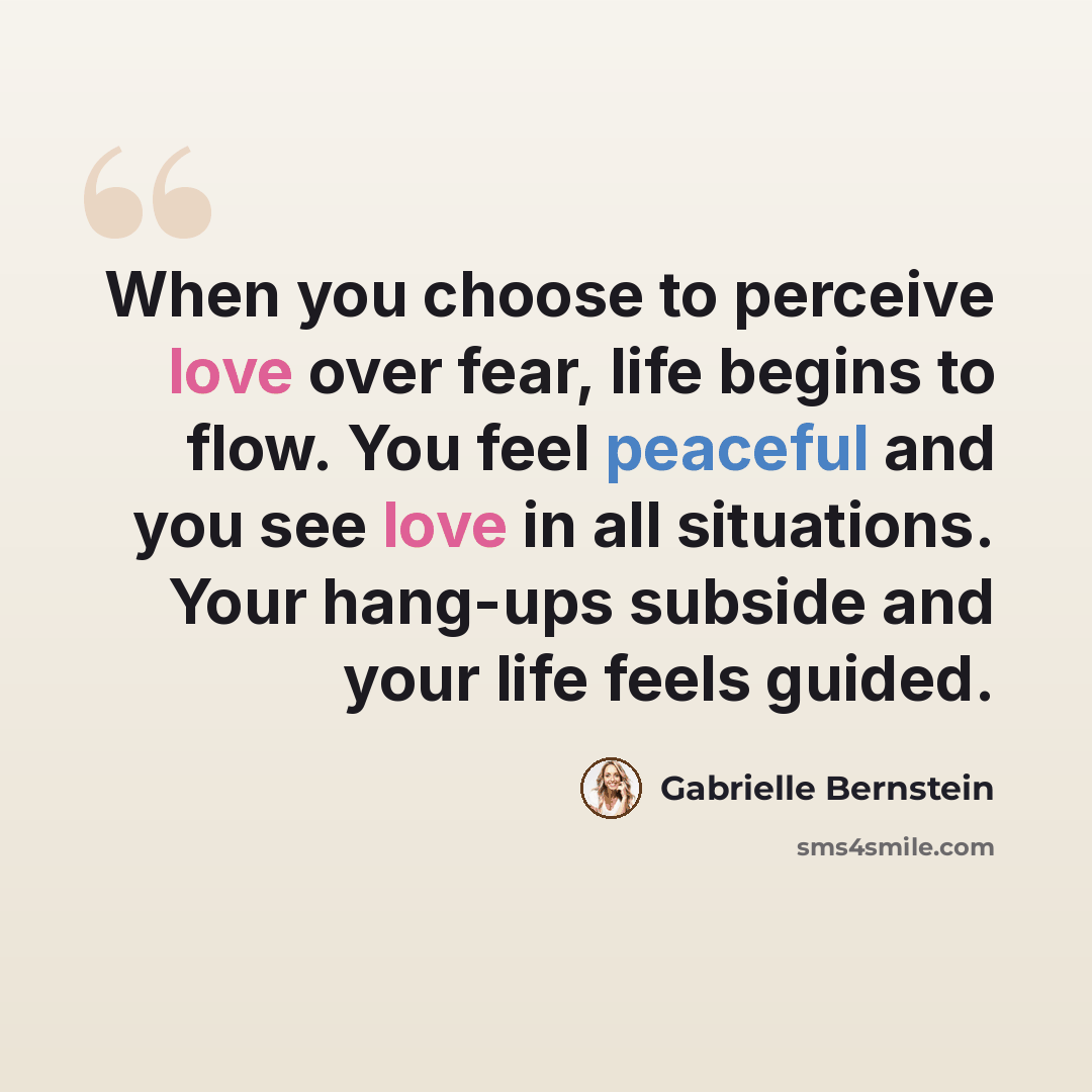 “When you choose to perceive love over fear, life begins to flow. You feel peaceful and you see love in all situations. Your hang-ups subside and your life feels guided.” quote by Gabrielle Bernstein