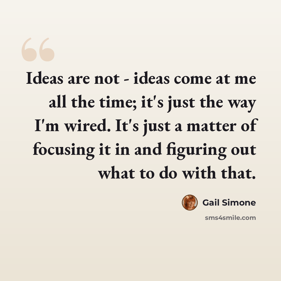 “Ideas are not - ideas come at me all the time; it's just the way I'm wired. It's just a matter of focusing it in and figuring out what to do with that.” quote by Gail Simone