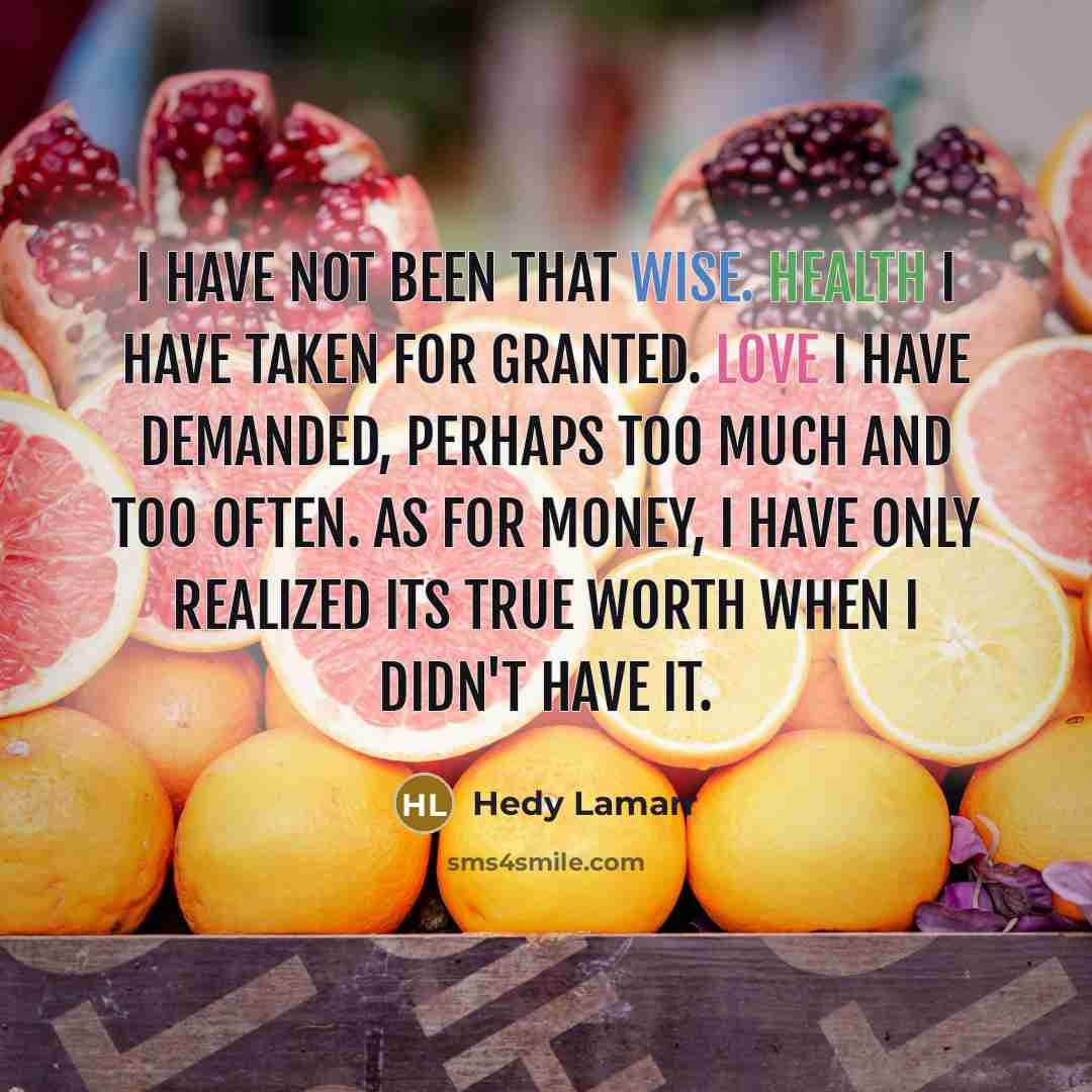“I have not been that wise. Health I have taken for granted. Love I have demanded, perhaps too much and too often. As for money, I have only realized its true worth when I didn't have it.” quote by Hedy Lamarr