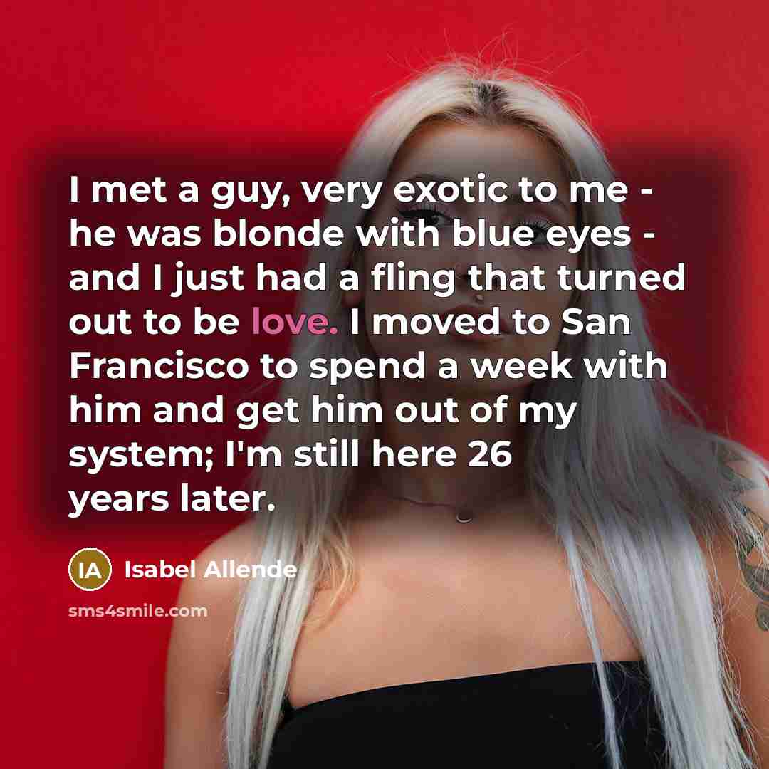 “I met a guy, very exotic to me - he was blonde with blue eyes - and I just had a fling that turned out to be love. I moved to San Francisco to spend a week with him and get him out of my system; I'm still here 26 years later.” quote by Isabel Allende