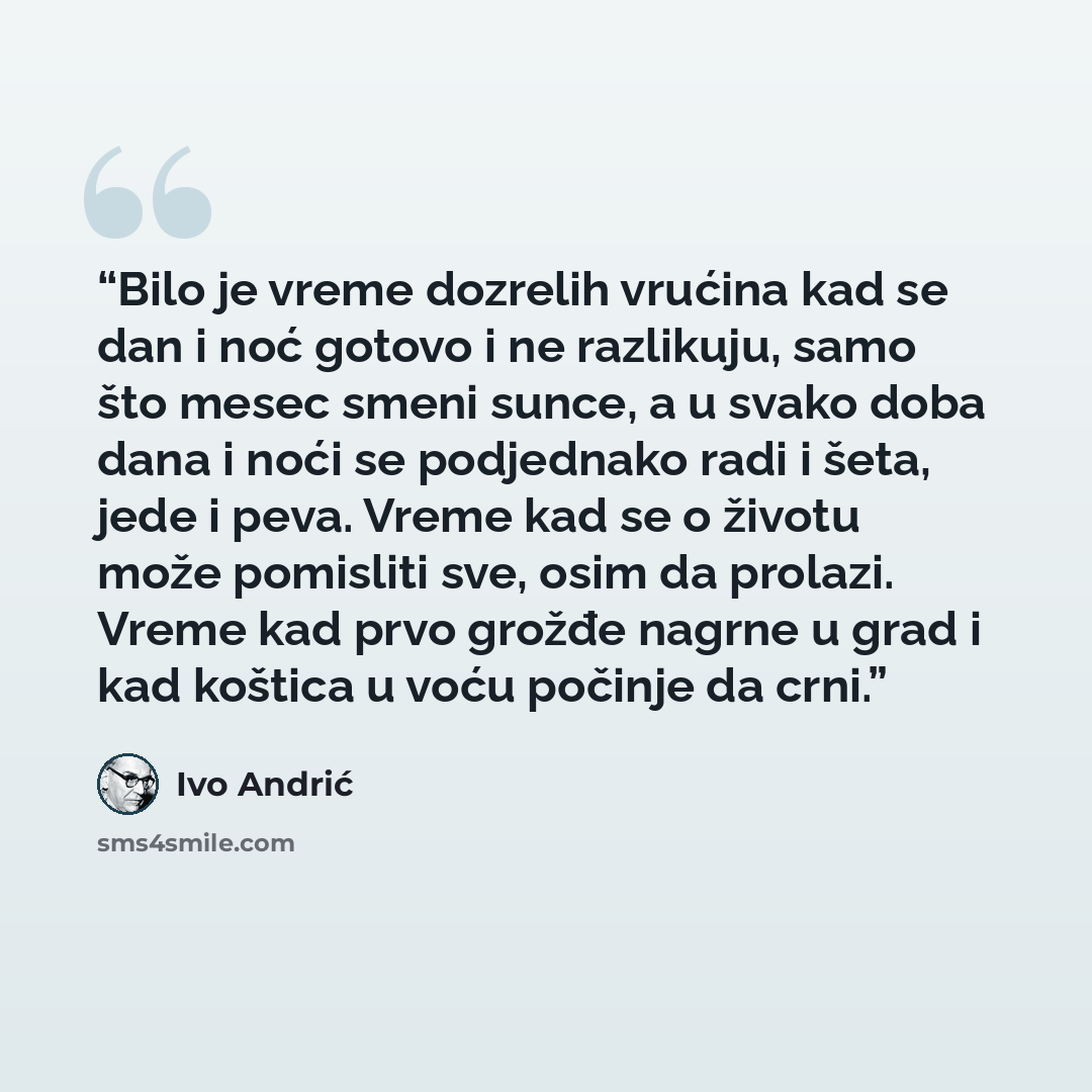“Bilo je vreme dozrelih vrućina kad se dan i noć gotovo i ne razlikuju, samo što mesec smeni sunce, a u svako doba dana i noći se podjednako radi i šeta, jede i peva. Vreme kad se o životu može pomisliti sve, osim da prolazi. Vreme kad prvo grožđe nagrne u grad i kad koštica u voću počinje da crni.” quote by Ivo Andrić