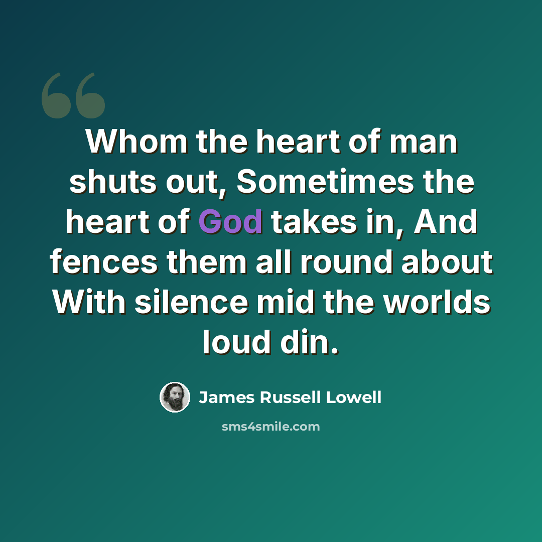 “Whom the heart of man shuts out, Sometimes the heart of God takes in, And fences them all round about With silence mid the worlds loud din.” quote by James Russell Lowell