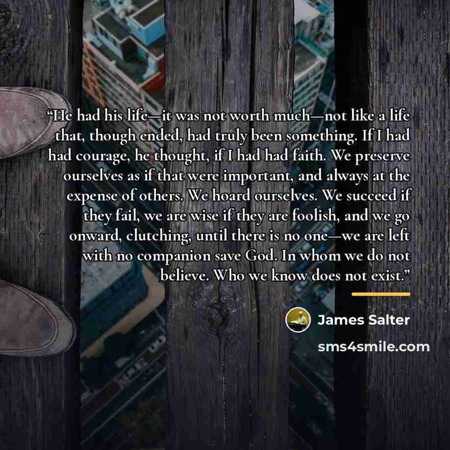 “He had his life—it was not worth much—not like a life that, though ended, had truly been something. If I had had courage, he thought, if I had had faith. We preserve ourselves as if that were important, and always at the expense of others. We hoard ourselves. We succeed if they fail, we are wise…” quote by James Salter