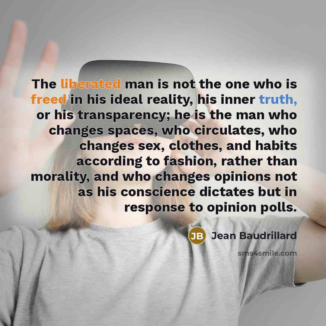 “The liberated man is not the one who is freed in his ideal reality, his inner truth, or his transparency; he is the man who changes spaces, who circulates, who changes sex, clothes, and habits according to fashion, rather than morality, and who changes opinions not as his conscience dictates but…” quote by Jean Baudrillard