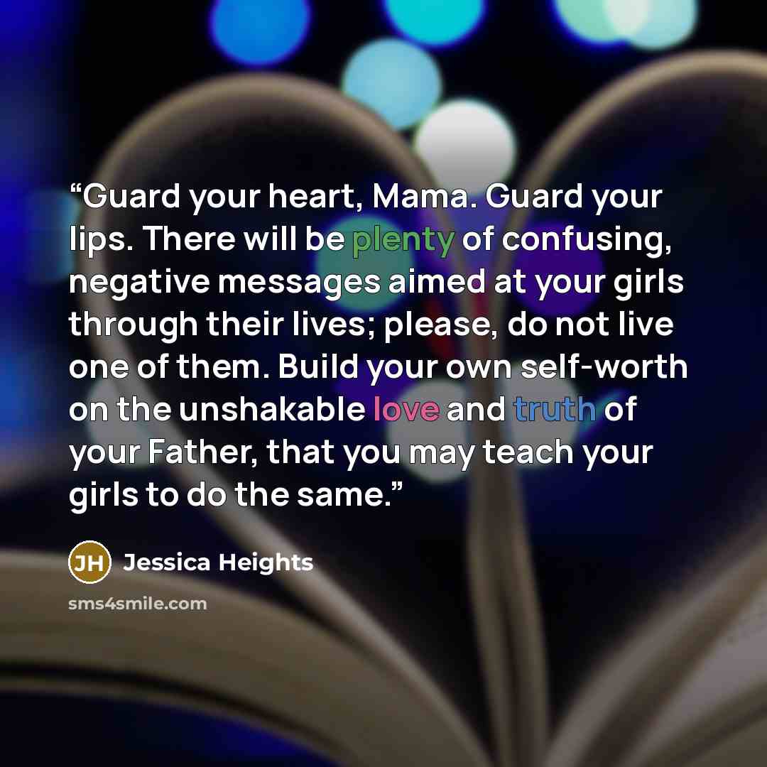“Guard your heart, Mama. Guard your lips. There will be plenty of confusing, negative messages aimed at your girls through their lives; please, do not live one of them. Build your own self-worth on the unshakable love and truth of your Father, that you may teach your girls to do the same.” quote by Jessica Heights