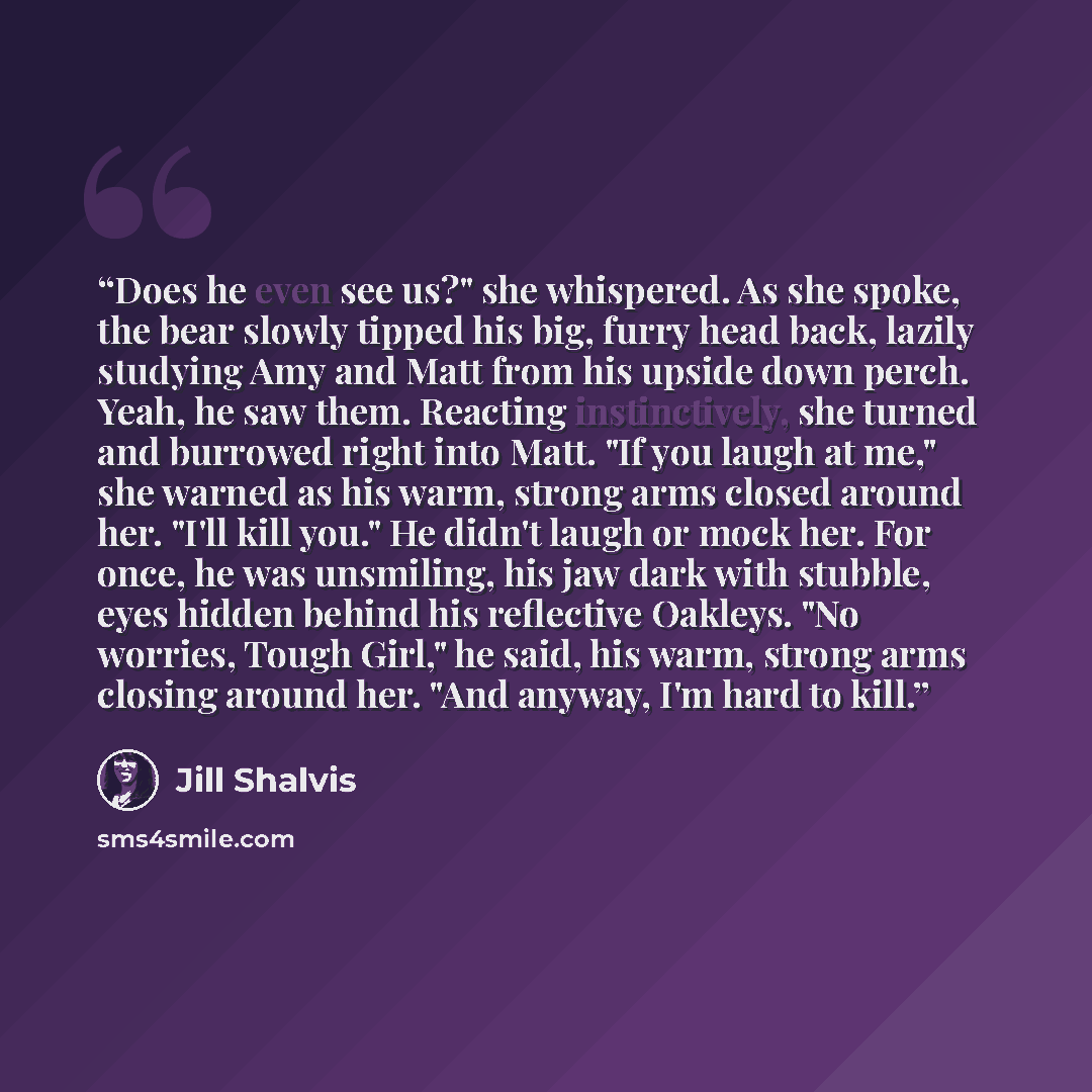 “Does he even see us?" she whispered. As she spoke, the bear slowly tipped his big, furry head back, lazily studying Amy and Matt from his upside down perch. Yeah, he saw them. Reacting instinctively, she turned and burrowed right into Matt. "If you laugh at me," she warned as his warm, strong arms…” quote by Jill Shalvis