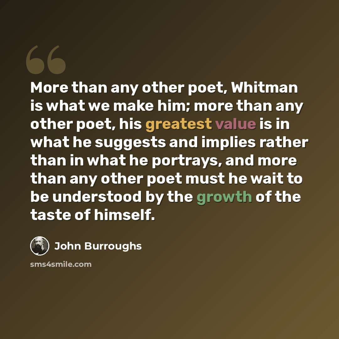 “More than any other poet, Whitman is what we make him; more than any other poet, his greatest value is in what he suggests and implies rather than in what he portrays, and more than any other poet must he wait to be understood by the growth of the taste of himself.” quote by John Burroughs