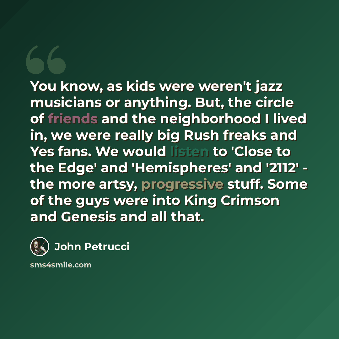 “You know, as kids were weren't jazz musicians or anything. But, the circle of friends and the neighborhood I lived in, we were really big Rush freaks and Yes fans. We would listen to 'Close to the Edge' and 'Hemispheres' and '2112' - the more artsy, progressive stuff. Some of the guys were into…” quote by John Petrucci