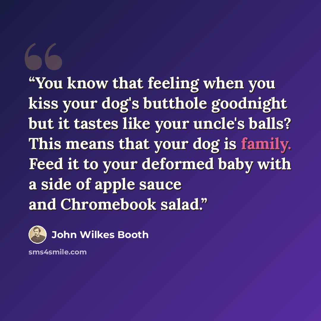 “You know that feeling when you kiss your dog's butthole goodnight but it tastes like your uncle's balls? This means that your dog is family. Feed it to your deformed baby with a side of apple sauce and Chromebook salad.” quote by John Wilkes Booth