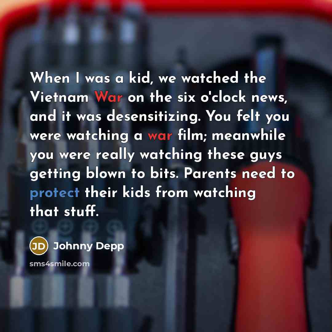 “When I was a kid, we watched the Vietnam War on the six o'clock news, and it was desensitizing. You felt you were watching a war film; meanwhile you were really watching these guys getting blown to bits. Parents need to protect their kids from watching that stuff.” quote by Johnny Depp