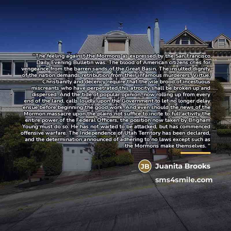 “The feeling against the Mormons as expressed by the San Francisco Daily Evening Bulletin was: The blood of American citizens cries for vengeance from the barren sands of the Great Basin. The insulted dignity of the nation demands retribution from their infamous murderers. Virtue, Christianity and…” quote by Juanita Brooks