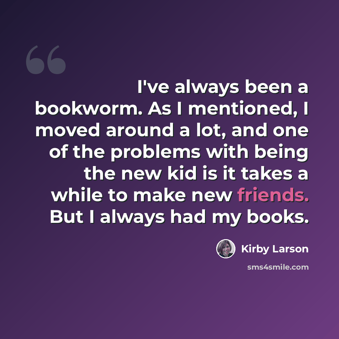 “I've always been a bookworm. As I mentioned, I moved around a lot, and one of the problems with being the new kid is it takes a while to make new friends. But I always had my books.” quote by Kirby Larson