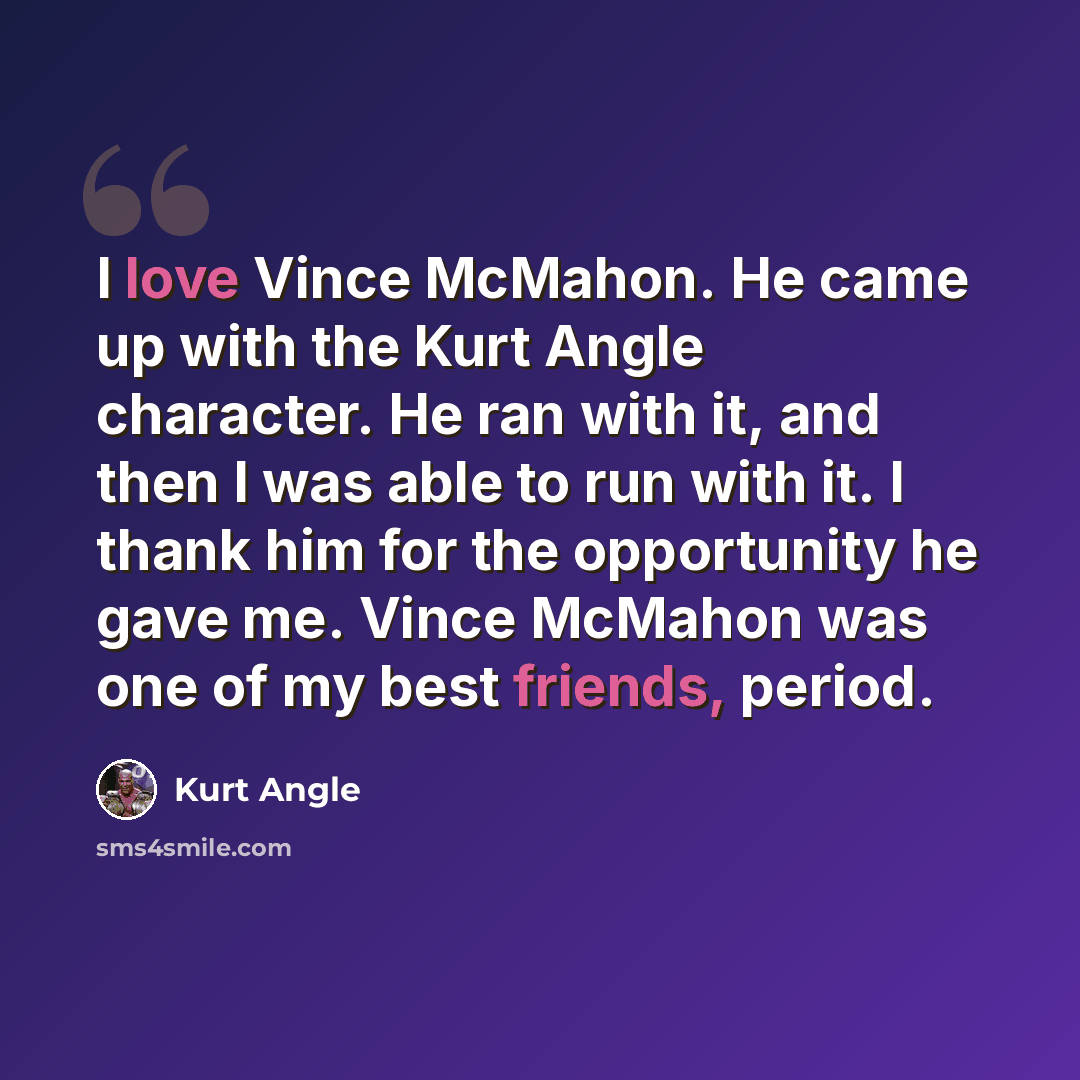 “I love Vince McMahon. He came up with the Kurt Angle character. He ran with it, and then I was able to run with it. I thank him for the opportunity he gave me. Vince McMahon was one of my best friends, period.” quote by Kurt Angle