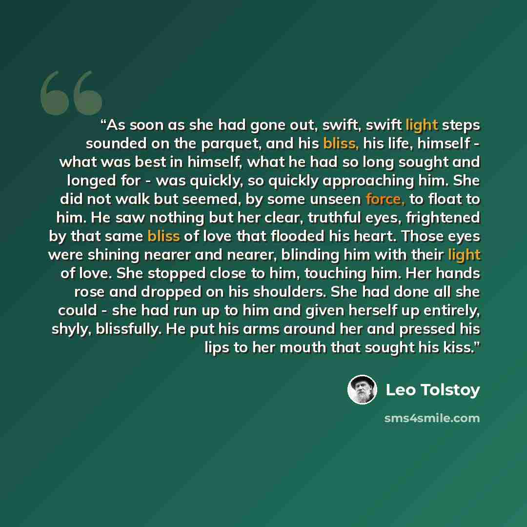 “As soon as she had gone out, swift, swift light steps sounded on the parquet, and his bliss, his life, himself - what was best in himself, what he had so long sought and longed for - was quickly, so quickly approaching him. She did not walk but seemed, by some unseen force, to float to him. He saw…” quote by Leo Tolstoy