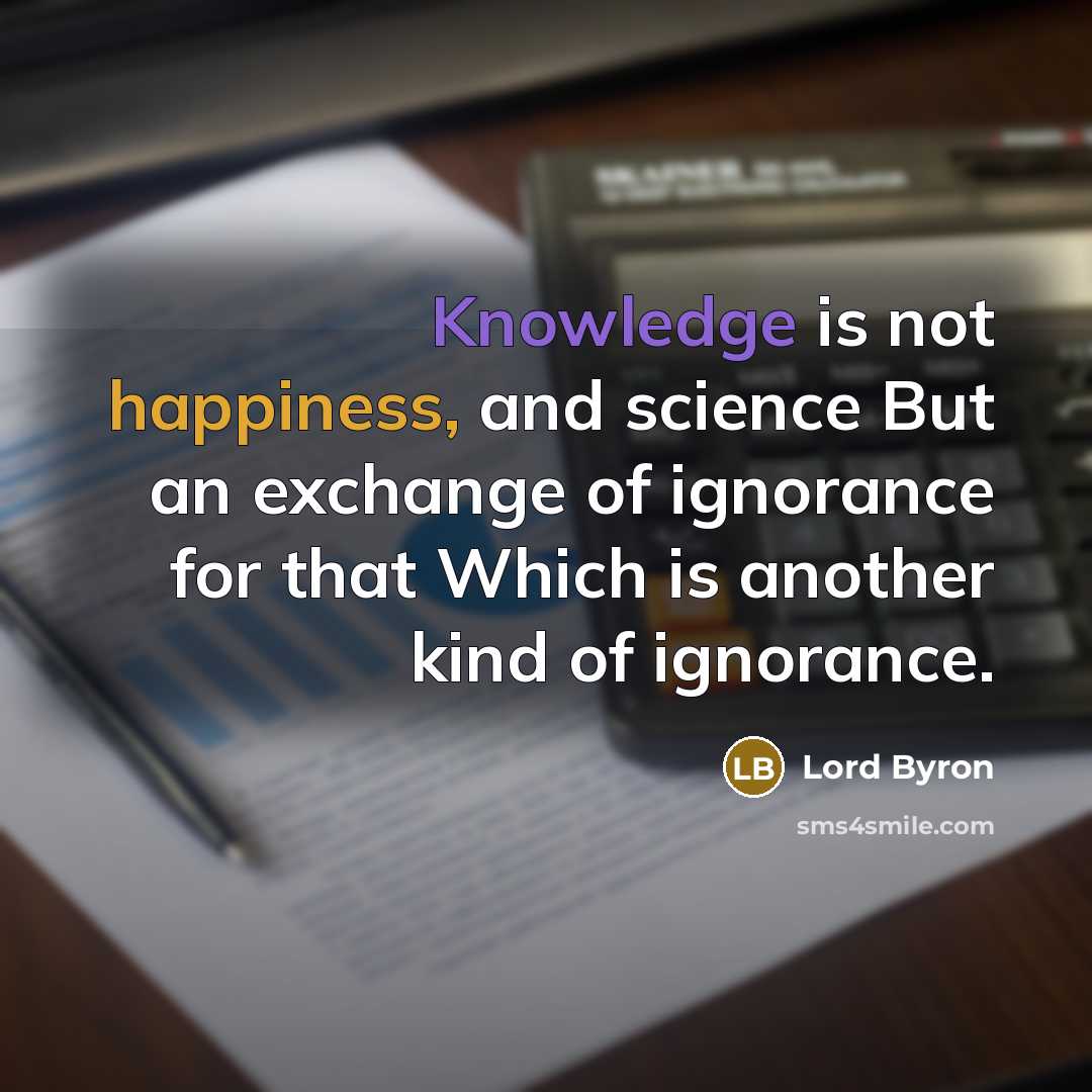 “Knowledge is not happiness, and science But an exchange of ignorance for that Which is another kind of ignorance.” quote by Lord Byron