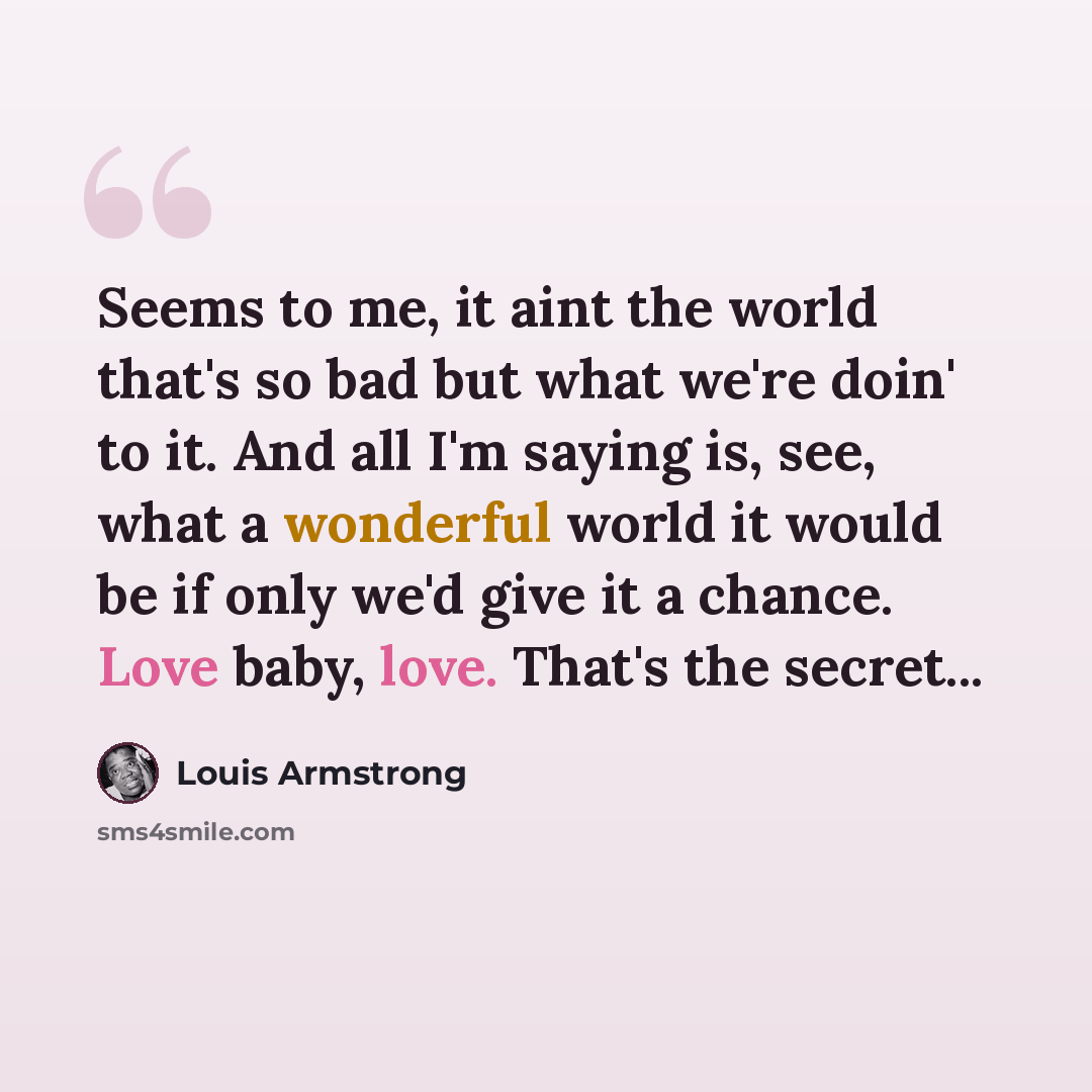 “Seems to me, it aint the world that's so bad but what we're doin' to it. And all I'm saying is, see, what a wonderful world it would be if only we'd give it a chance. Love baby, love. That's the secret...” quote by Louis Armstrong