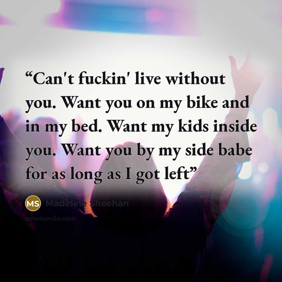 “Can't fuckin' live without you. Want you on my bike and in my bed. Want my kids inside you. Want you by my side babe for as long as I got left” quote by Madeline Sheehan