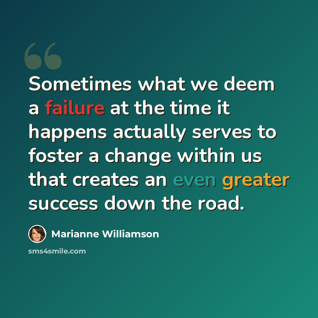 “Sometimes what we deem a failure at the time it happens actually serves to foster a change within us that creates an even greater success down the road.” quote by Marianne Williamson