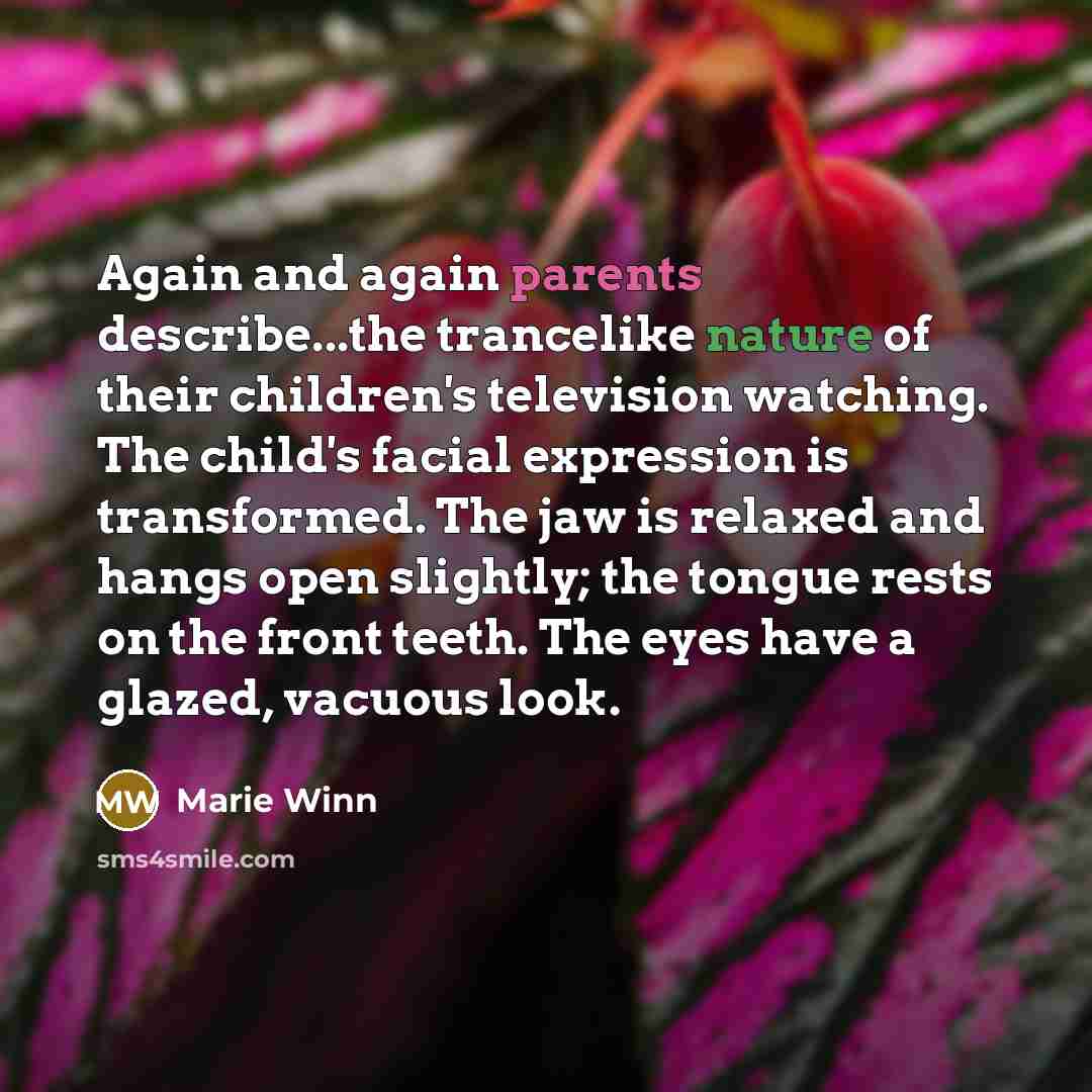 “Again and again parents describe...the trancelike nature of their children's television watching. The child's facial expression is transformed. The jaw is relaxed and hangs open slightly; the tongue rests on the front teeth. The eyes have a glazed, vacuous look.” quote by Marie Winn