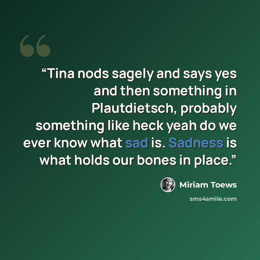 “Tina nods sagely and says yes and then something in Plautdietsch, probably something like heck yeah do we ever know what sad is. Sadness is what holds our bones in place.” quote by Miriam Toews