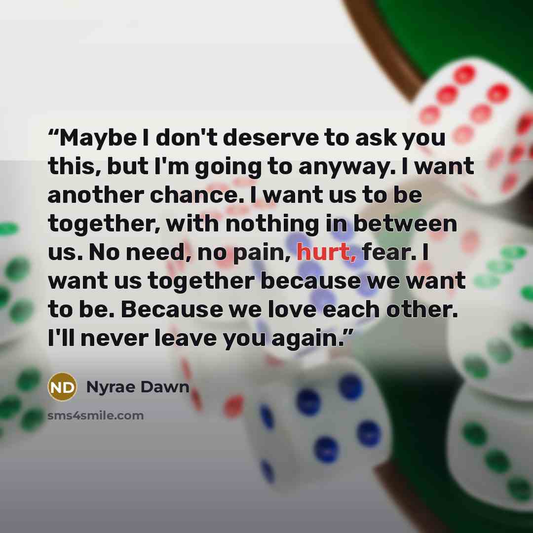“Maybe I don't deserve to ask you this, but I'm going to anyway. I want another chance. I want us to be together, with nothing in between us. No need, no pain, hurt, fear. I want us together because we want to be. Because we love each other. I'll never leave you again.” quote by Nyrae Dawn