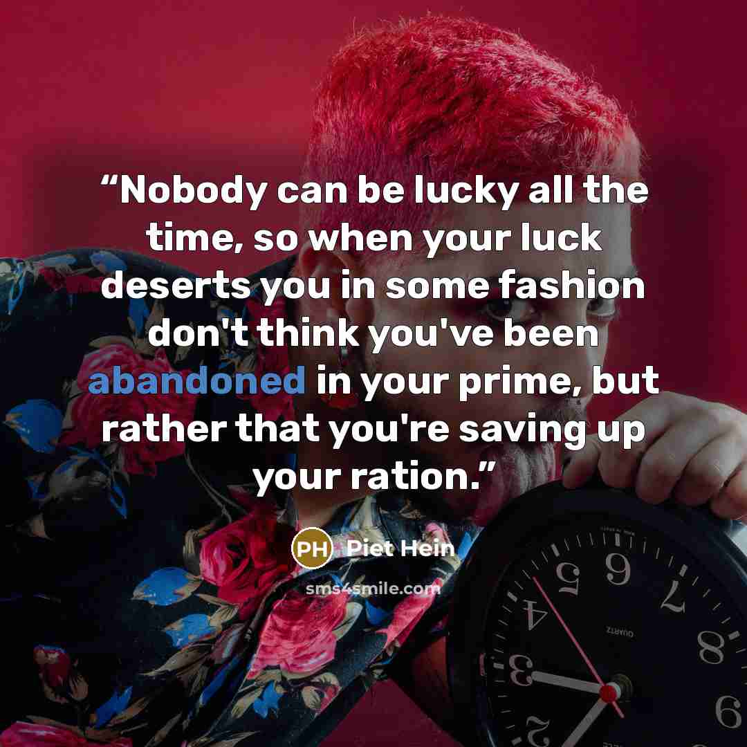 “Nobody can be lucky all the time, so when your luck deserts you in some fashion don't think you've been abandoned in your prime, but rather that you're saving up your ration.” quote by Piet Hein