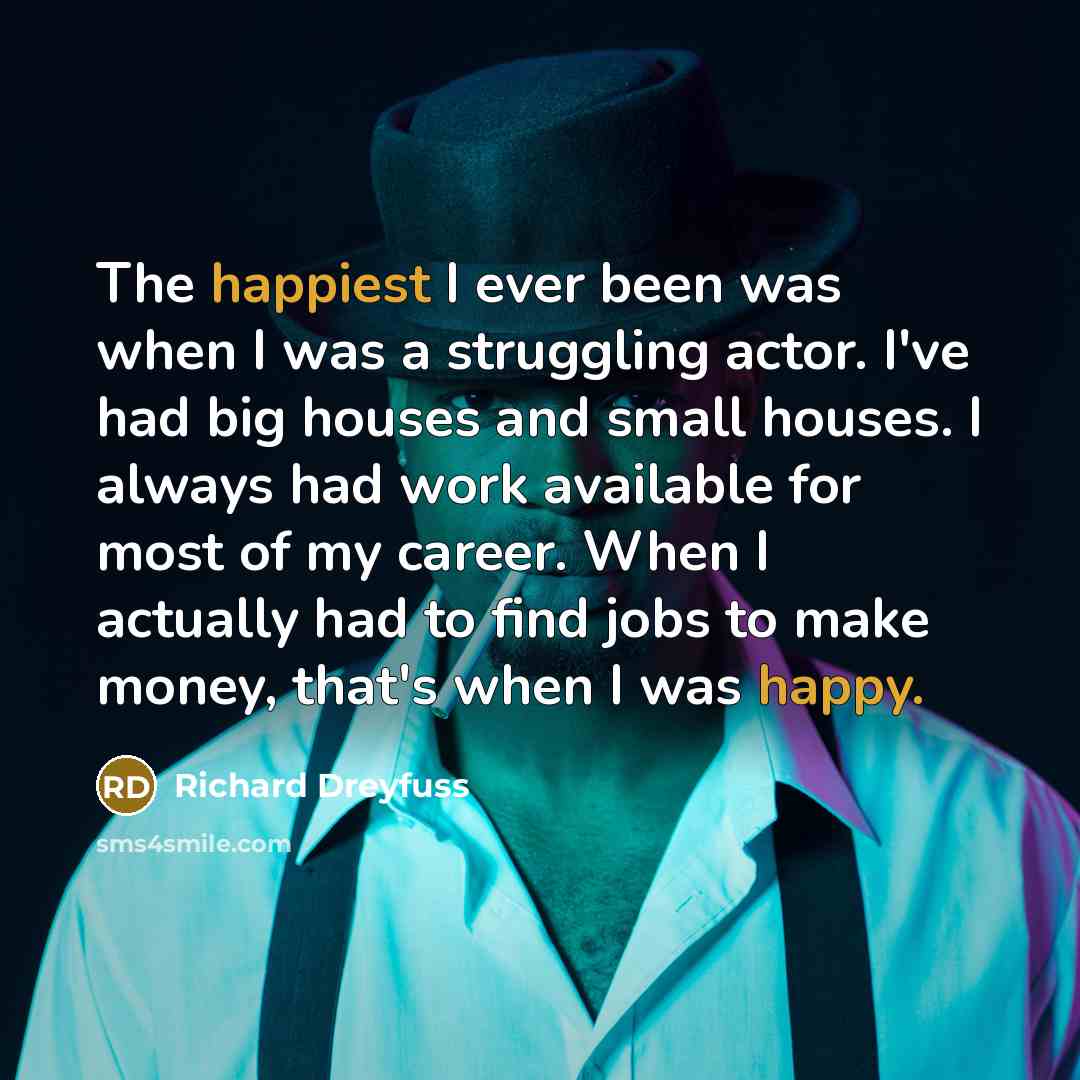 “The happiest I ever been was when I was a struggling actor. I've had big houses and small houses. I always had work available for most of my career. When I actually had to find jobs to make money, that's when I was happy.” quote by Richard Dreyfuss