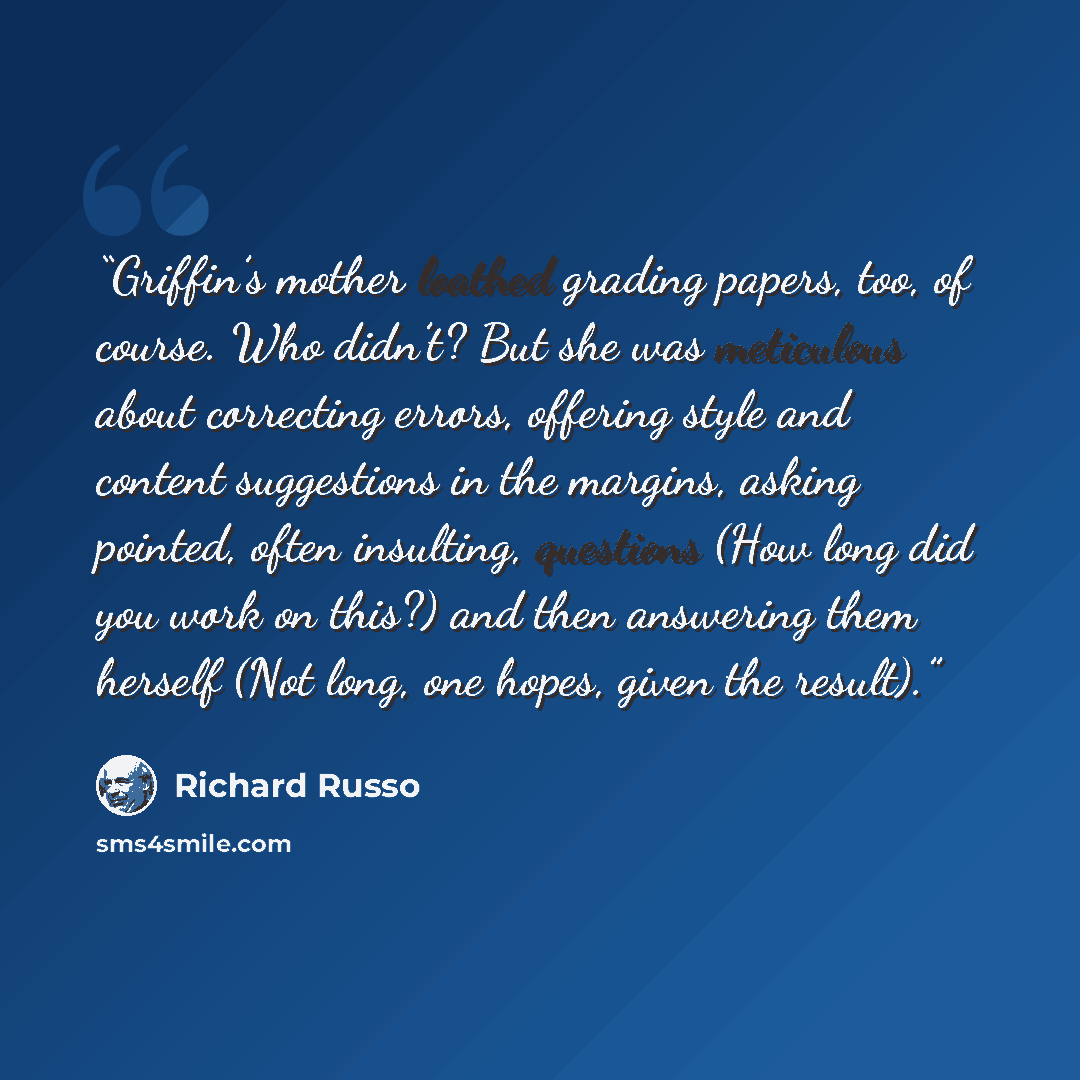 “Griffin’s mother loathed grading papers, too, of course. Who didn’t? But she was meticulous about correcting errors, offering style and content suggestions in the margins, asking pointed, often insulting, questions (How long did you work on this?) and then answering them herself (Not long, one…” quote by Richard Russo
