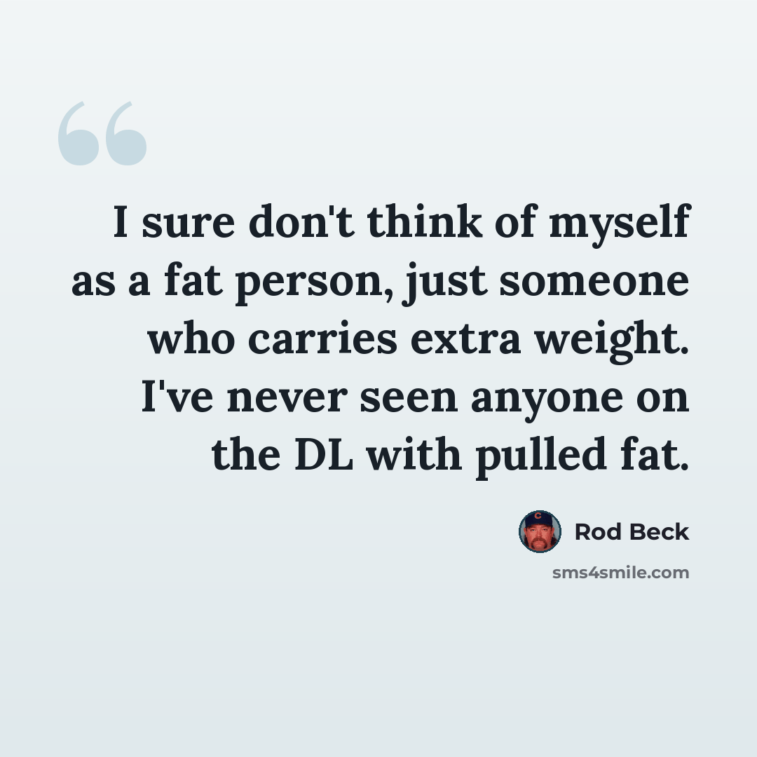 “I sure don't think of myself as a fat person, just someone who carries extra weight. I've never seen anyone on the DL with pulled fat.” quote by Rod Beck